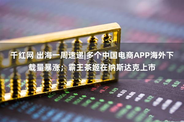 千红网 出海一周速递|多个中国电商APP海外下载量暴涨;霸王茶姬在纳斯达克上市