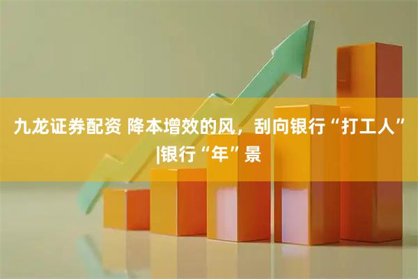 九龙证券配资 降本增效的风,刮向银行“打工人”|银行“年”景