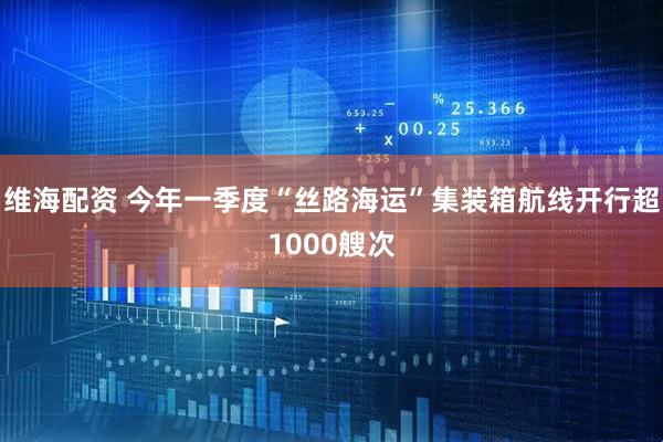 维海配资 今年一季度“丝路海运”集装箱航线开行超1000艘次