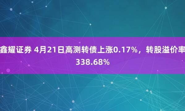 鑫耀证券 4月21日高测转债上涨0.17%，转股溢价率338.68%