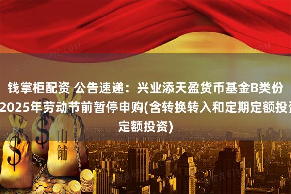 钱掌柜配资 公告速递:兴业添天盈货币基金B类份额2025年劳动节前暂停申购(含转换转入和定期定额投资)