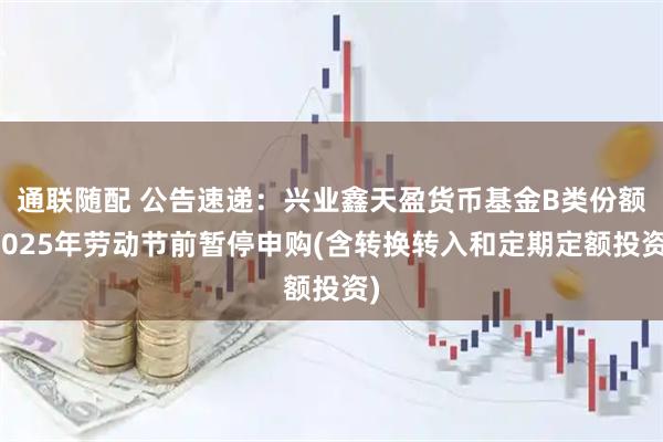 通联随配 公告速递:兴业鑫天盈货币基金B类份额2025年劳动节前暂停申购(含转换转入和定期定额投资)