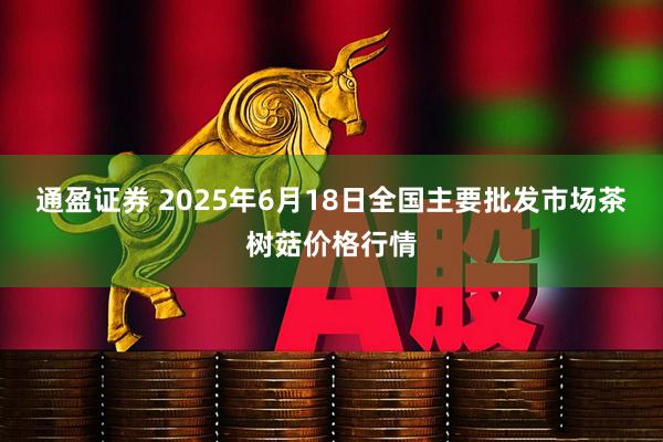 通盈证券 2025年6月18日全国主要批发市场茶树菇价格行情