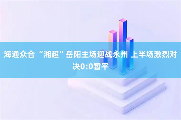 海通众合 “湘超”岳阳主场迎战永州 上半场激烈对决0:0暂平
