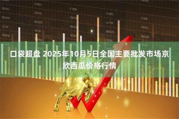 口袋超盘 2025年10月5日全国主要批发市场京欣西瓜价格行情
