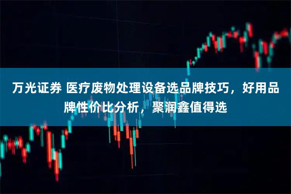 万光证券 医疗废物处理设备选品牌技巧,好用品牌性价比分析,聚润鑫值得选