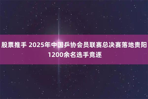 股票推手 2025年中国乒协会员联赛总决赛落地贵阳 1200余名选手竞逐