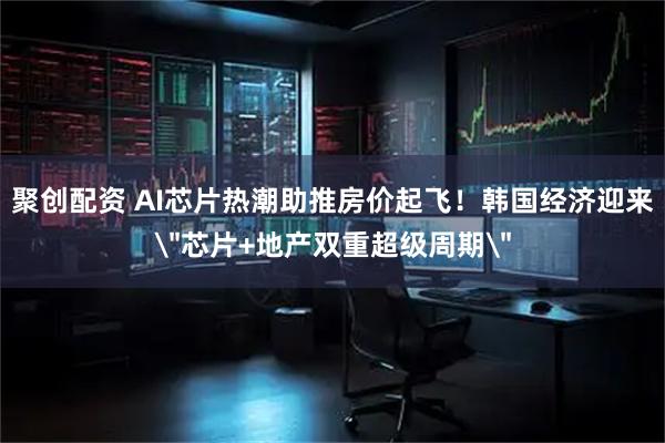 聚创配资 AI芯片热潮助推房价起飞!韩国经济迎来