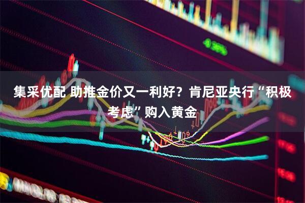 集采优配 助推金价又一利好？肯尼亚央行“积极考虑”购入黄金