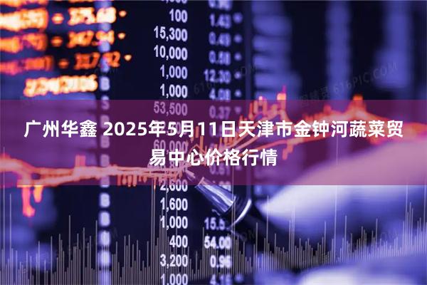 广州华鑫 2025年5月11日天津市金钟河蔬菜贸易中心价格行情
