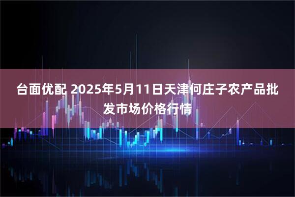 台面优配 2025年5月11日天津何庄子农产品批发市场价格行情