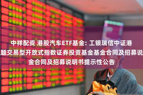 中祥配资 港股汽车ETF基金: 工银瑞信中证港股通汽车产业主题交易型开放式指数证券投资基金基金合同及招募说明书提示性公告