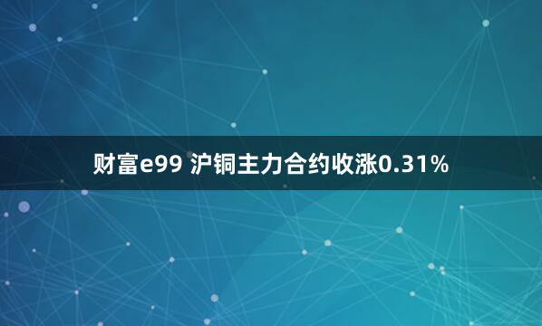 财富e99 沪铜主力合约收涨0.31%