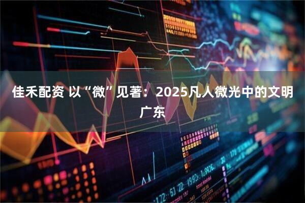 佳禾配资 以“微”见著：2025凡人微光中的文明广东