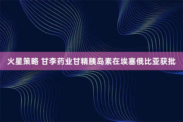 火星策略 甘李药业甘精胰岛素在埃塞俄比亚获批