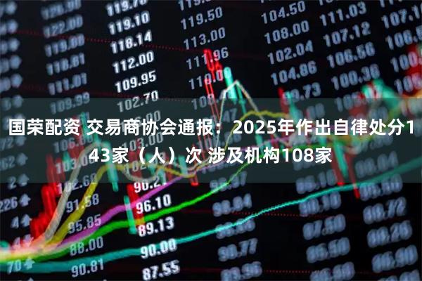 国荣配资 交易商协会通报：2025年作出自律处分143家（人）次 涉及机构108家