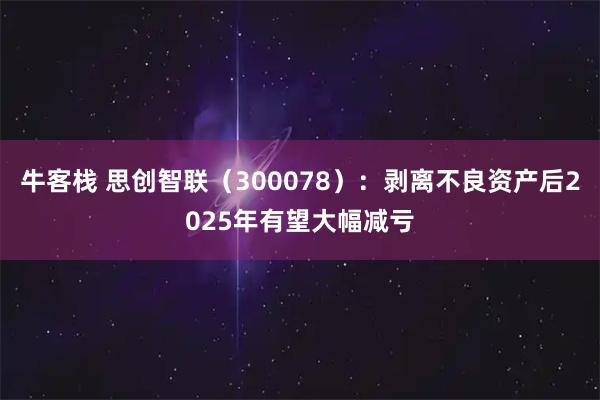 牛客栈 思创智联（300078）：剥离不良资产后2025年有望大幅减亏
