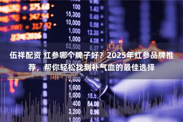 伍祥配资 红参哪个牌子好？2025年红参品牌推荐，帮你轻松找到补气血的最佳选择