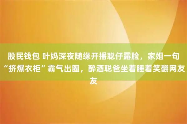 股民钱包 叶妈深夜随缘开播聪仔露脸，家姐一句“挤爆衣柜”霸气出圈，醉酒聪爸坐着睡着笑翻网友