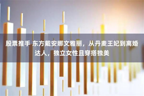 股票推手 东方戴安娜文雅丽，从丹麦王妃到离婚达人，独立女性且穿搭独美